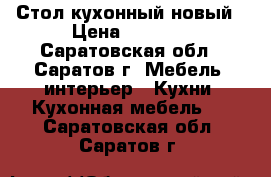 Стол кухонный новый › Цена ­ 2 000 - Саратовская обл., Саратов г. Мебель, интерьер » Кухни. Кухонная мебель   . Саратовская обл.,Саратов г.